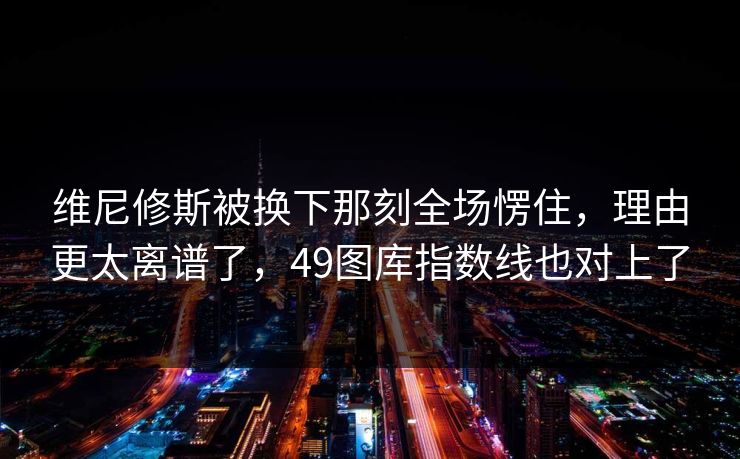 维尼修斯被换下那刻全场愣住,理由更太离谱了,49图库指数线也对上了 维尼修斯被换下那刻全场愣住,理由更太离谱了,49图库指数线也对上了