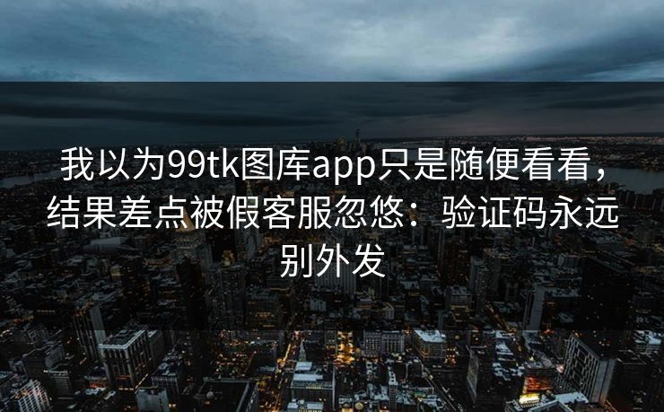 我以为99tk图库app只是随便看看，结果差点被假客服忽悠：验证码永远别外发