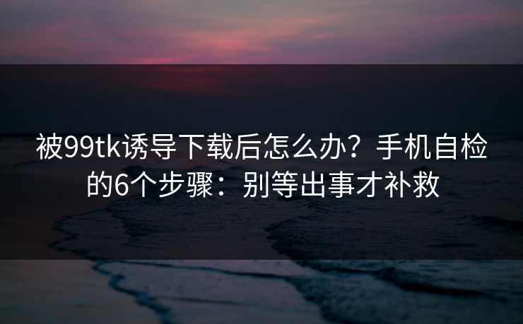 被99tk诱导下载后怎么办？手机自检的6个步骤：别等出事才补救