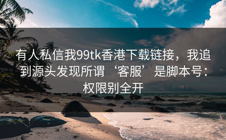 有人私信我99tk香港下载链接,我追到源头发现所谓‘客服’是脚本号:权限别全开 有人私信我99tk香港下载链接,我追到源头发现所谓‘客服’是脚本号:权限别全开