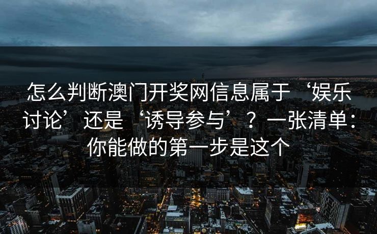 怎么判断澳门开奖网信息属于‘娱乐讨论’还是‘诱导参与’?一张清单:你能做的第一步是这个 怎么判断澳门开奖网信息属于‘娱乐讨论’还是‘诱导参与’?一张清单:你能做的第一步是这个